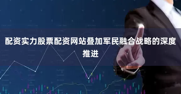 配资实力股票配资网站叠加军民融合战略的深度推进