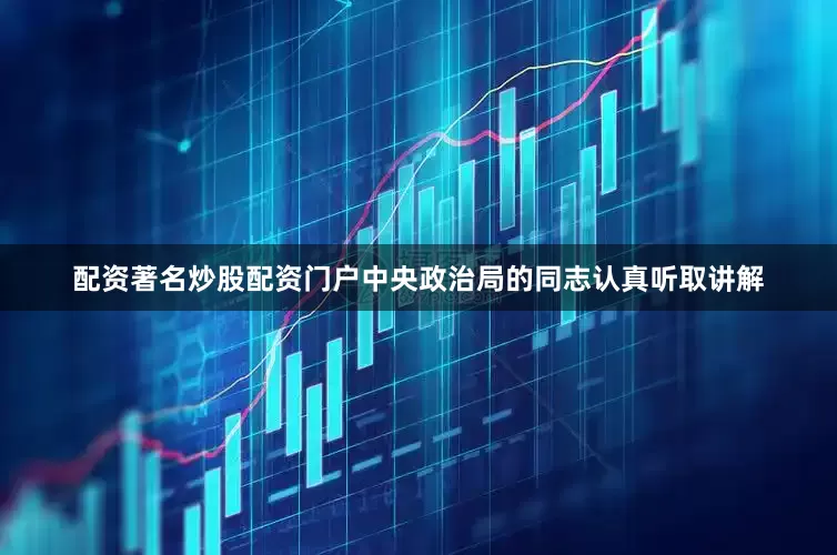 配资著名炒股配资门户中央政治局的同志认真听取讲解