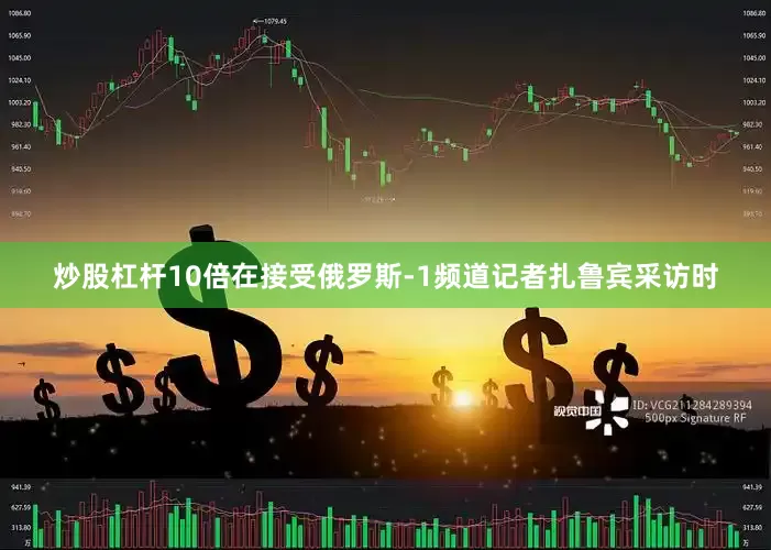 炒股杠杆10倍在接受俄罗斯-1频道记者扎鲁宾采访时
