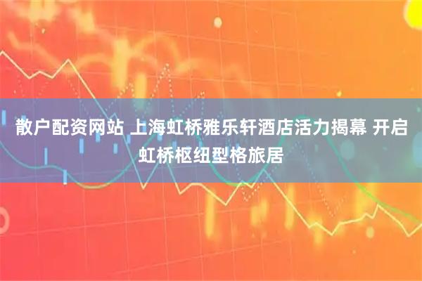 散户配资网站 上海虹桥雅乐轩酒店活力揭幕 开启虹桥枢纽型格旅居