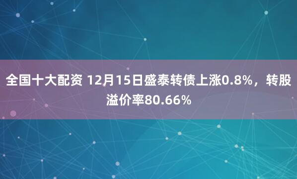 全国十大配资 12月15日盛泰转债上涨0.8%，转股溢价率80.66%