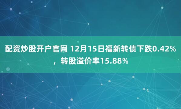 配资炒股开户官网 12月15日福新转债下跌0.42%，转股溢价率15.88%