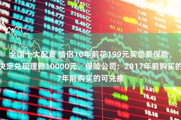 全国十大配资 情侣10年前花199元买恋爱保险，领证后决定兑现理赔10000元，保险公司：2017年前购买的可兑换