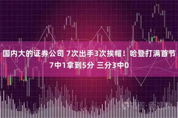 国内大的证券公司 7次出手3次挨帽！哈登打满首节7中1拿到5分 三分3中0