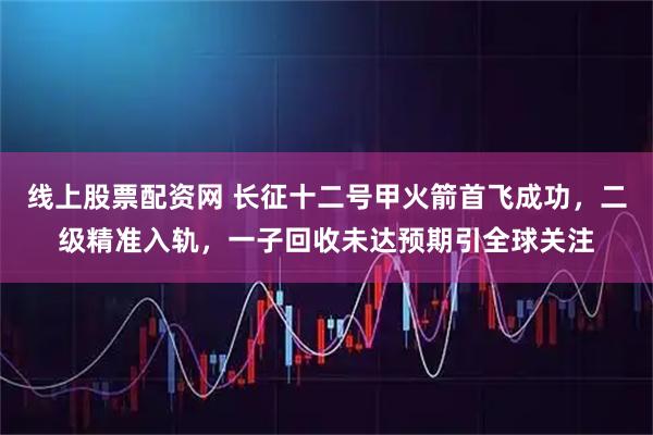 线上股票配资网 长征十二号甲火箭首飞成功，二级精准入轨，一子回收未达预期引全球关注