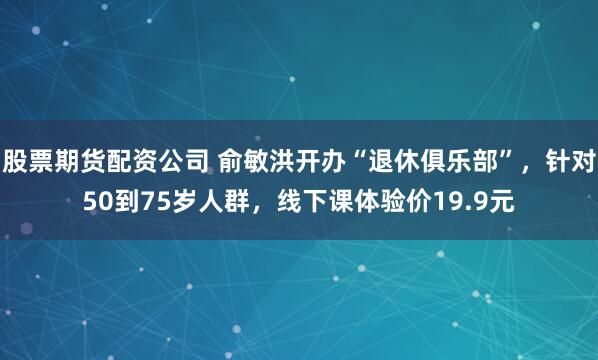 股票期货配资公司 俞敏洪开办“退休俱乐部”，针对50到75岁人群，线下课体验价19.9元