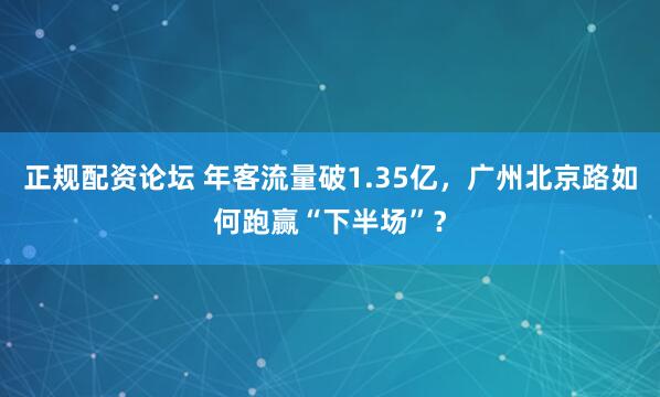 正规配资论坛 年客流量破1.35亿，广州北京路如何跑赢“下半场”？