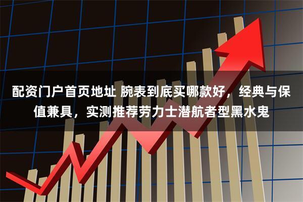 配资门户首页地址 腕表到底买哪款好，经典与保值兼具，实测推荐劳力士潜航者型黑水鬼