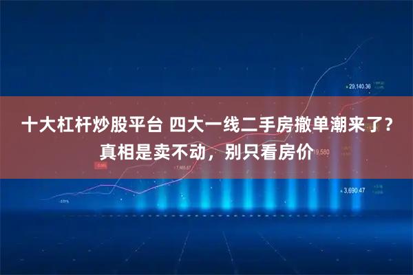 十大杠杆炒股平台 四大一线二手房撤单潮来了？真相是卖不动，别只看房价