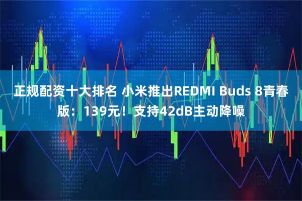 正规配资十大排名 小米推出REDMI Buds 8青春版：139元！支持42dB主动降噪