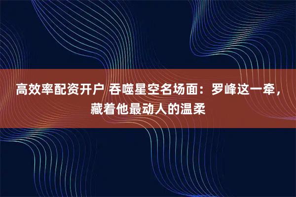 高效率配资开户 吞噬星空名场面：罗峰这一牵，藏着他最动人的温柔