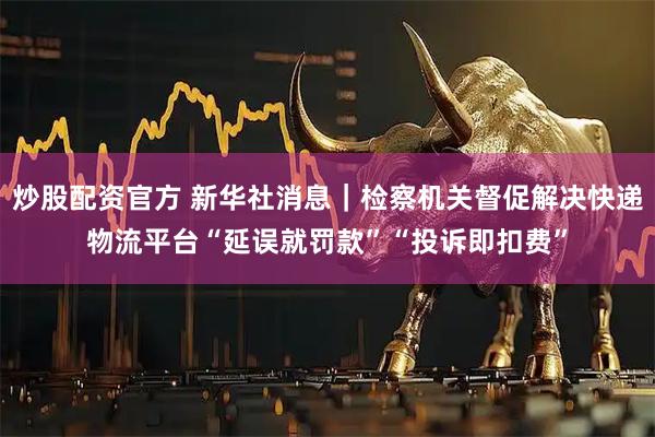 炒股配资官方 新华社消息｜检察机关督促解决快递物流平台“延误就罚款”“投诉即扣费”