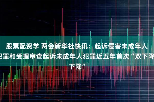 股票配资学 两会新华社快讯：起诉侵害未成年人犯罪和受理审查起诉未成年人犯罪近五年首次“双下降”