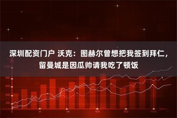 深圳配资门户 沃克：图赫尔曾想把我签到拜仁，留曼城是因瓜帅请我吃了顿饭