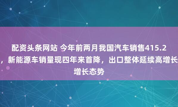 配资头条网站 今年前两月我国汽车销售415.2万辆，新能源车销量现四年来首降，出口整体延续高增长态势