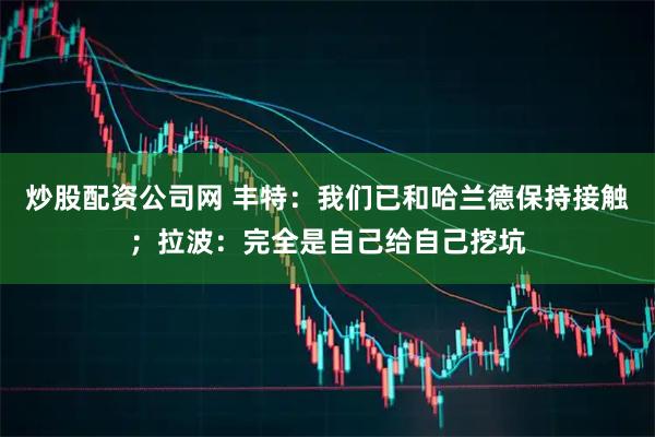 炒股配资公司网 丰特：我们已和哈兰德保持接触；拉波：完全是自己给自己挖坑