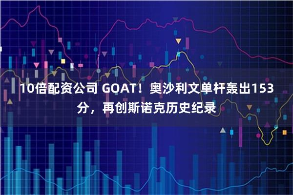 10倍配资公司 GOAT！奥沙利文单杆轰出153分，再创斯诺克历史纪录