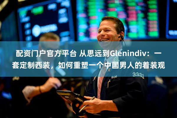 配资门户官方平台 从思远到Glenindiv：一套定制西装，如何重塑一个中国男人的着装观