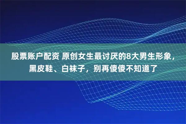 股票账户配资 原创女生最讨厌的8大男生形象，黑皮鞋、白袜子，别再傻傻不知道了