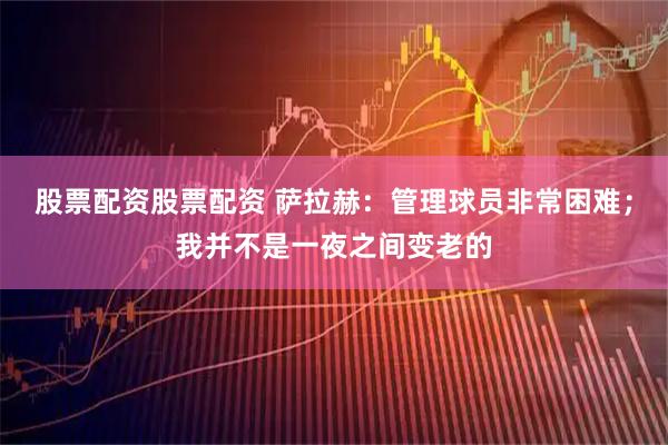 股票配资股票配资 萨拉赫：管理球员非常困难；我并不是一夜之间变老的