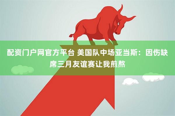配资门户网官方平台 美国队中场亚当斯：因伤缺席三月友谊赛让我煎熬