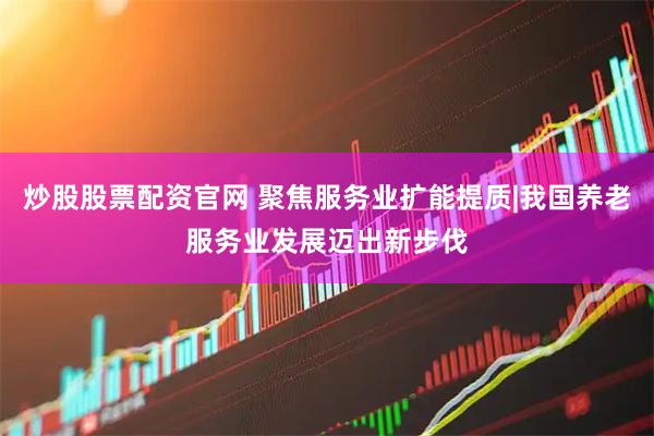 炒股股票配资官网 聚焦服务业扩能提质|我国养老服务业发展迈出新步伐